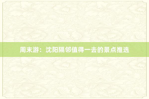 周末游：沈阳隔邻值得一去的景点推选