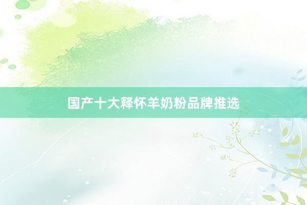 国产十大释怀羊奶粉品牌推选