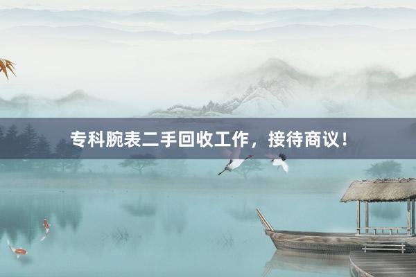 专科腕表二手回收工作，接待商议！