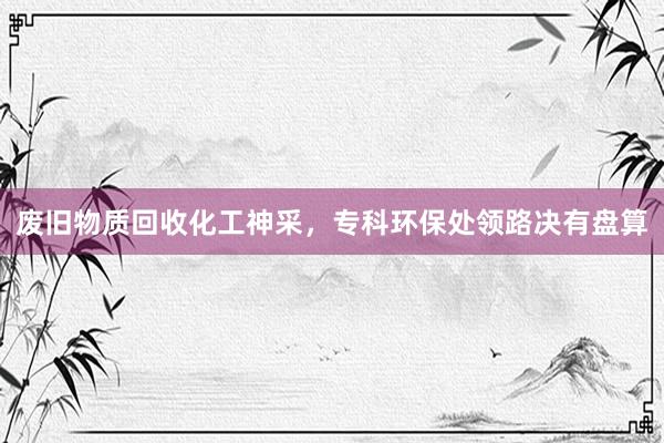 废旧物质回收化工神采，专科环保处领路决有盘算
