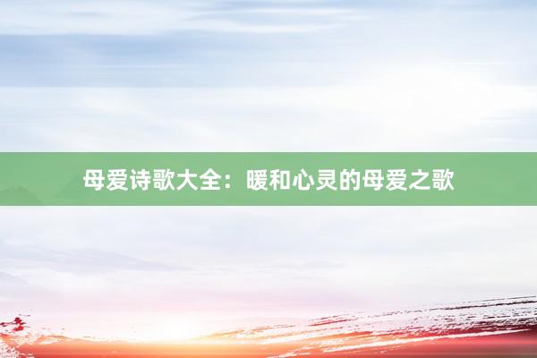 母爱诗歌大全：暖和心灵的母爱之歌