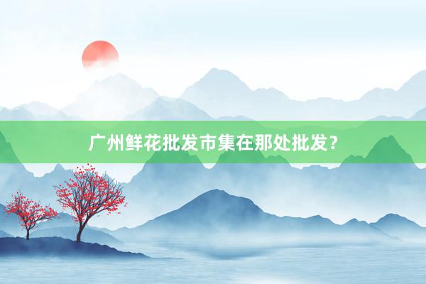广州鲜花批发市集在那处批发？